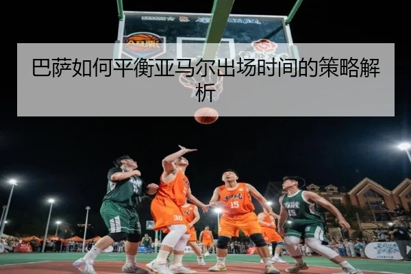 巴萨如何平衡亚马尔出场时间的策略解析