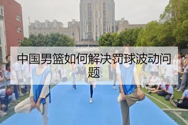 中国男篮如何解决罚球波动问题